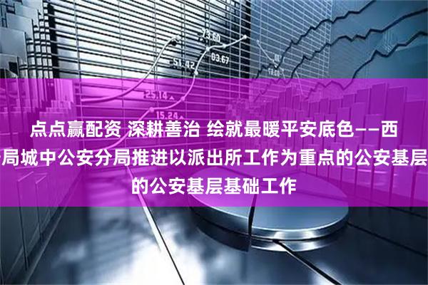 点点赢配资 深耕善治 绘就最暖平安底色——西宁市公安局城中公安分局推进以派出所工作为重点的公安基层基础工作