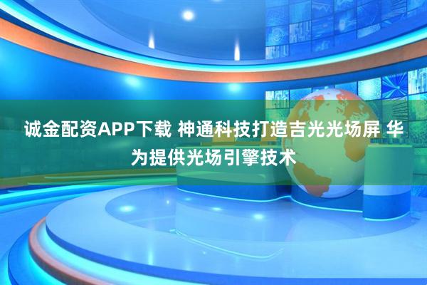 诚金配资APP下载 神通科技打造吉光光场屏 华为提供光场引擎技术