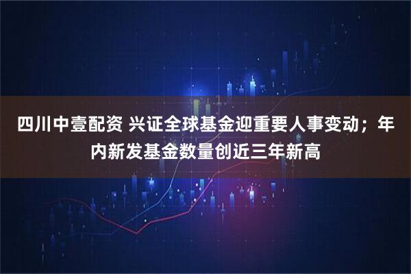 四川中壹配资 兴证全球基金迎重要人事变动；年内新发基金数量创近三年新高