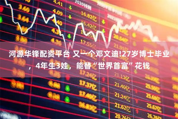 河源华锋配资平台 又一个邓文迪!27岁博士毕业，4年生3娃，能替“世界首富”花钱