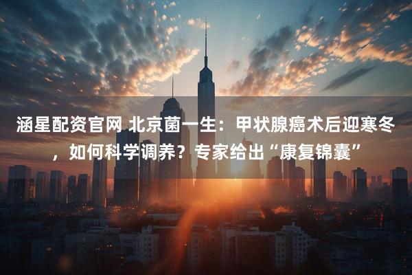涵星配资官网 北京菌一生：甲状腺癌术后迎寒冬，如何科学调养？专家给出“康复锦囊”