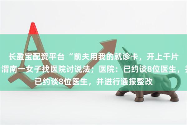 长盈宝配资平台 “前夫用我的就诊卡，开上千片精神类药物”，渭南一女子找医院讨说法；医院：已约谈8位医生，并进行通报整改