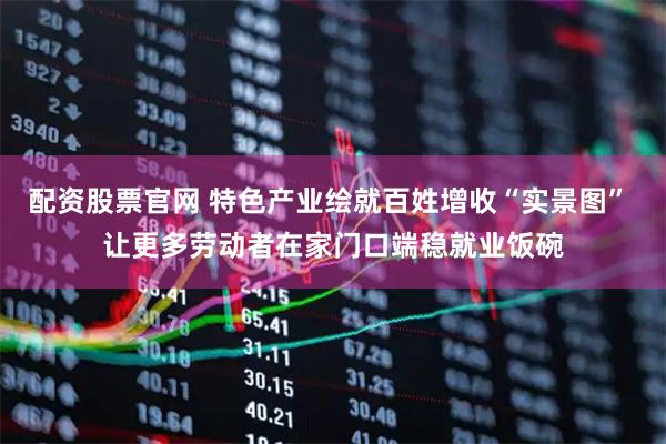 配资股票官网 特色产业绘就百姓增收“实景图” 让更多劳动者在家门口端稳就业饭碗