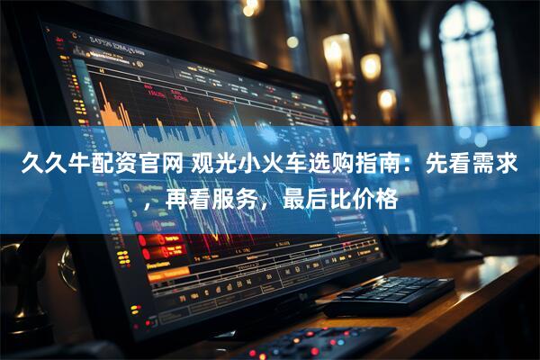 久久牛配资官网 观光小火车选购指南：先看需求，再看服务，最后比价格