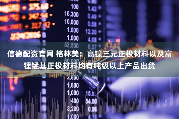 信德配资官网 格林美：高镍三元正极材料以及富锂锰基正极材料均有吨级以上产品出货