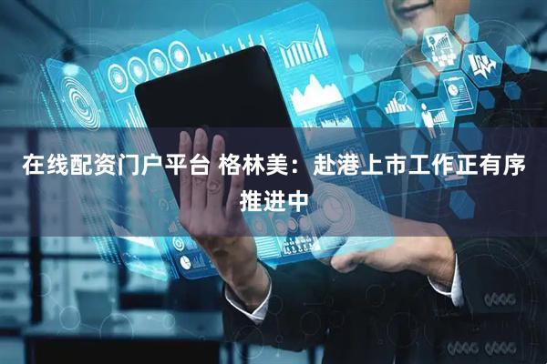 在线配资门户平台 格林美：赴港上市工作正有序推进中