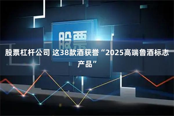股票杠杆公司 这38款酒获誉“2025高端鲁酒标志产品”