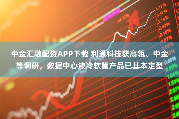 中金汇融配资APP下载 利通科技获高瓴、中金等调研，数据中心液冷软管产品已基本定型